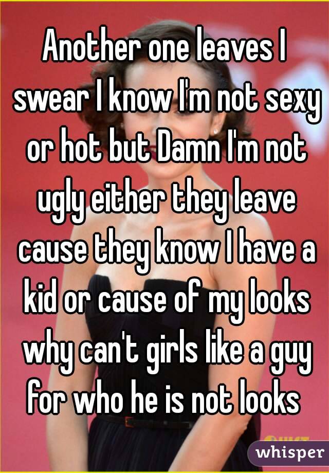 Another one leaves I swear I know I'm not sexy or hot but Damn I'm not ugly either they leave cause they know I have a kid or cause of my looks why can't girls like a guy for who he is not looks 