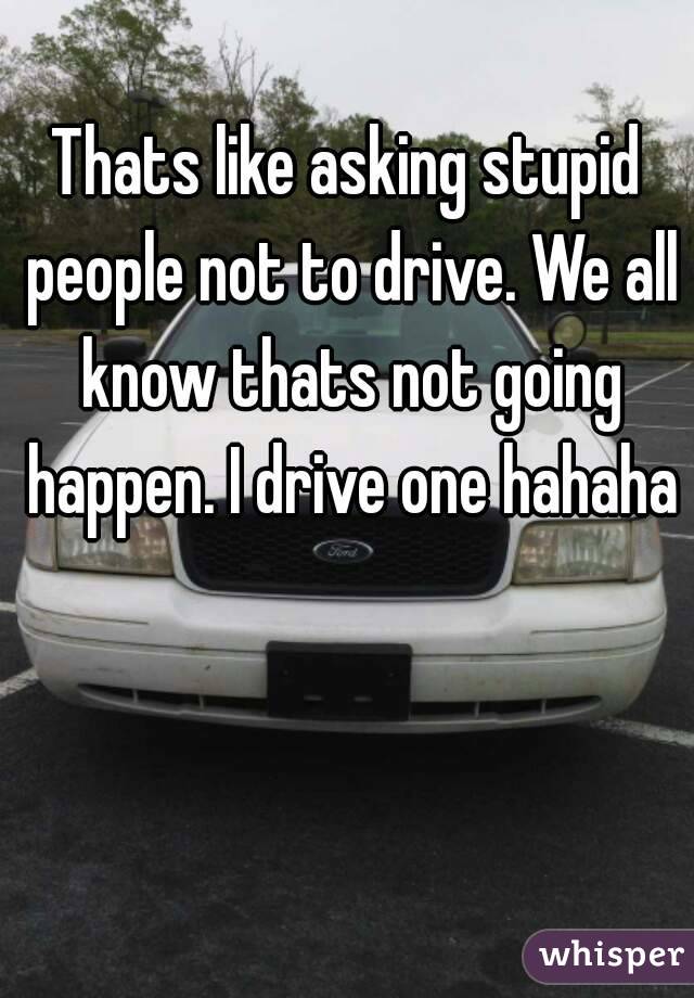 Thats like asking stupid people not to drive. We all know thats not going happen. I drive one hahaha