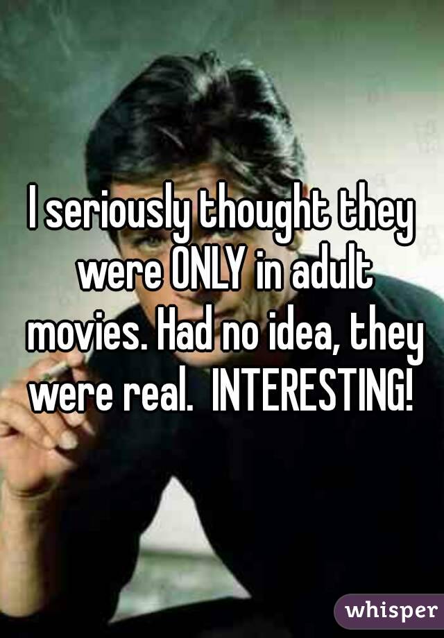I seriously thought they were ONLY in adult movies. Had no idea, they were real.  INTERESTING! 