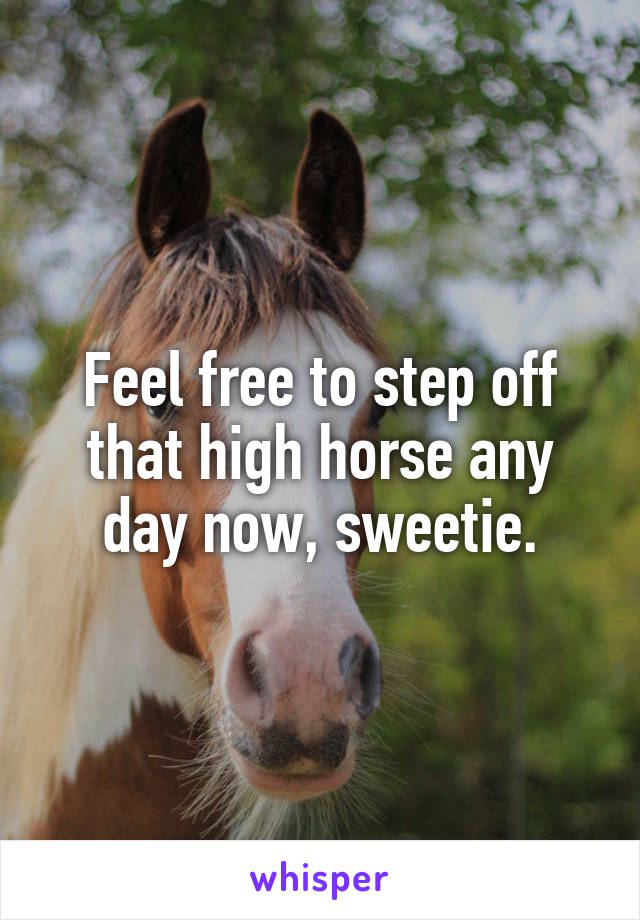 Feel free to step off that high horse any day now, sweetie.