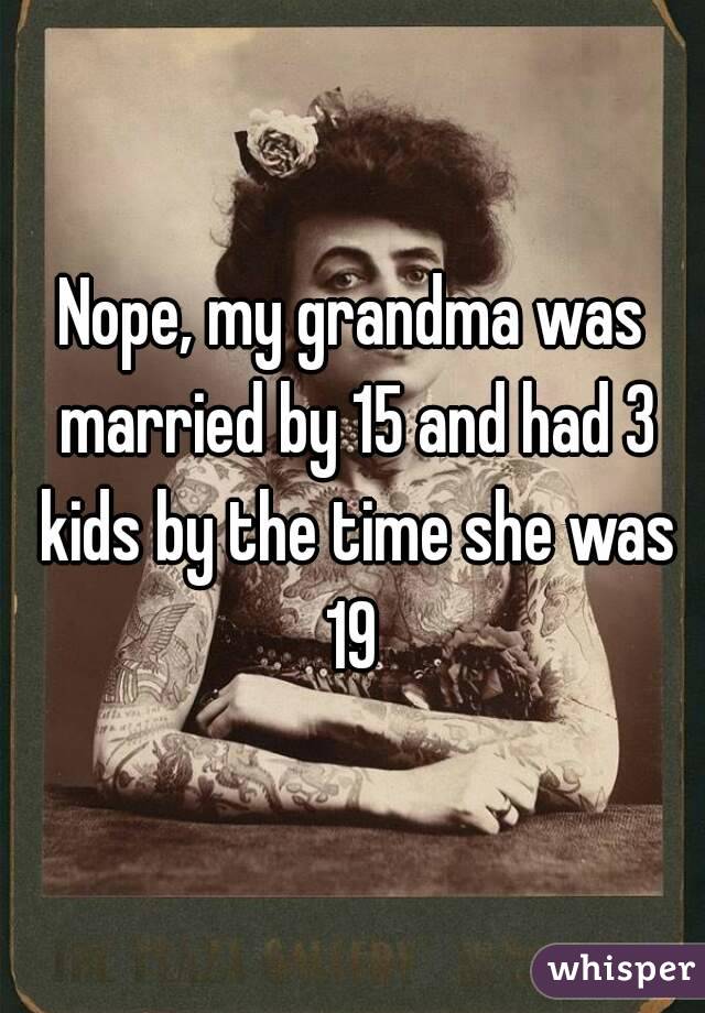 Nope, my grandma was married by 15 and had 3 kids by the time she was 19 
