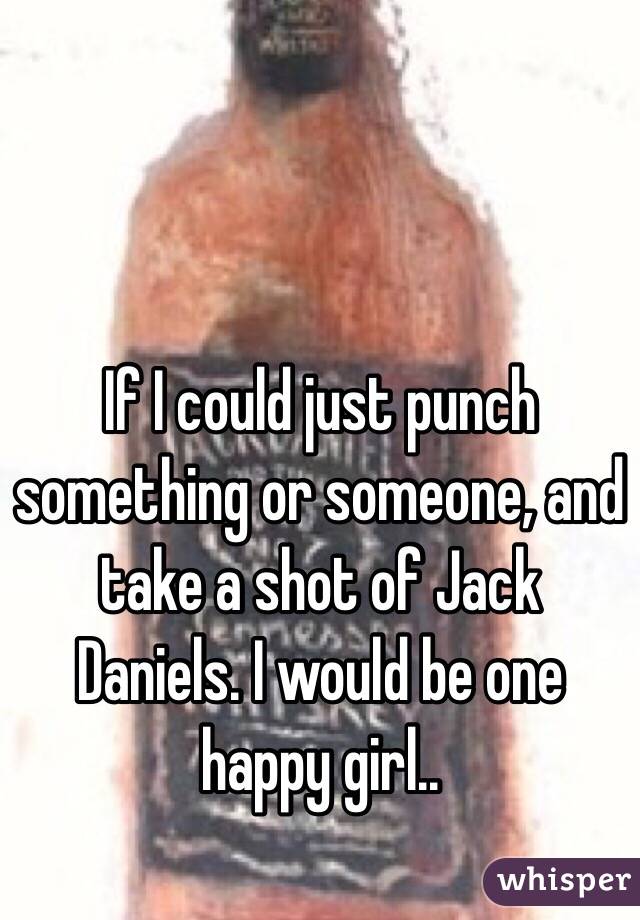 If I could just punch something or someone, and take a shot of Jack Daniels. I would be one happy girl.. 