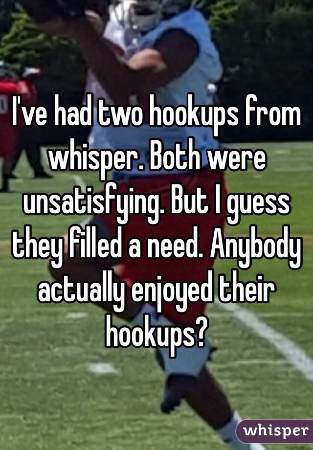 I've had two hookups from whisper. Both were unsatisfying. But I guess they filled a need. Anybody actually enjoyed their hookups?