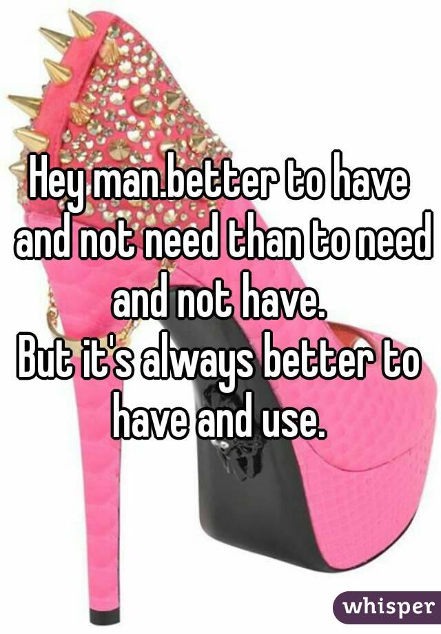 Hey man.better to have and not need than to need and not have. 
But it's always better to have and use. 
