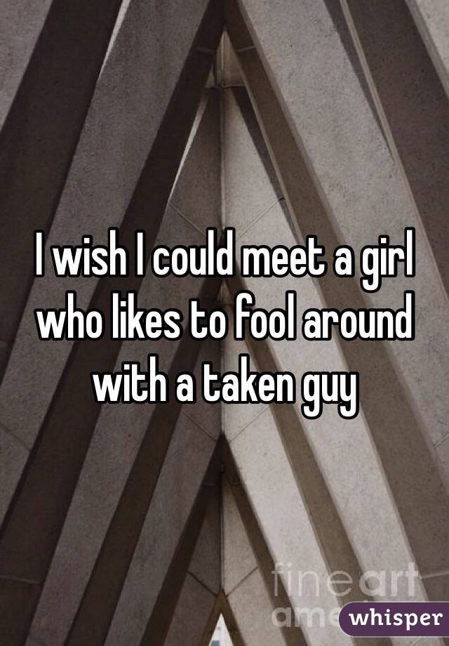 I wish I could meet a girl who likes to fool around with a taken guy