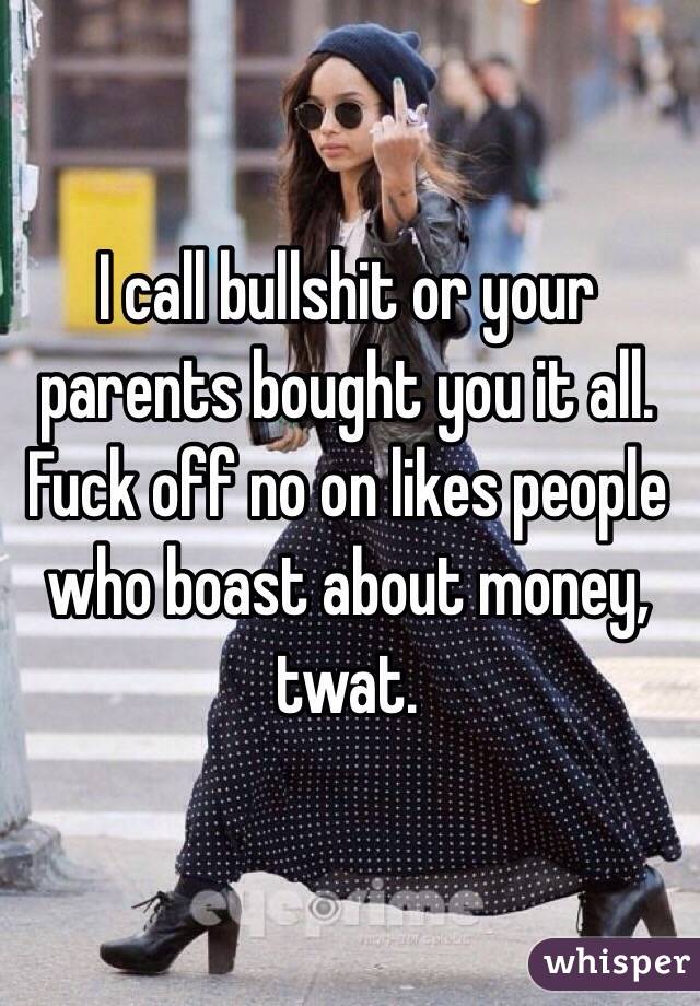 I call bullshit or your parents bought you it all. Fuck off no on likes people who boast about money, twat.