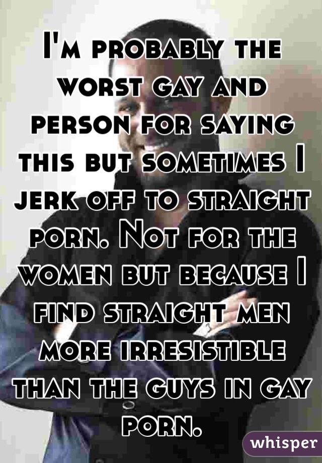I'm probably the worst gay and person for saying this but sometimes I jerk off to straight porn. Not for the women but because I find straight men more irresistible than the guys in gay porn.
