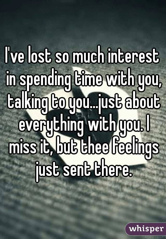 I've lost so much interest in spending time with you, talking to you...just about everything with you. I miss it, but thee feelings just sent there.