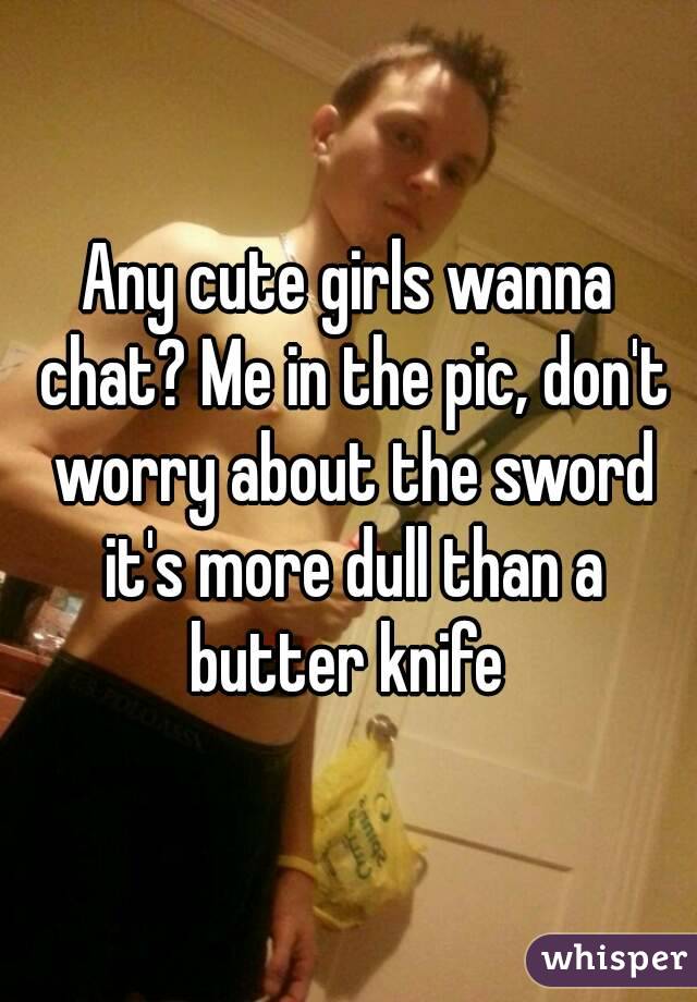 Any cute girls wanna chat? Me in the pic, don't worry about the sword it's more dull than a butter knife 