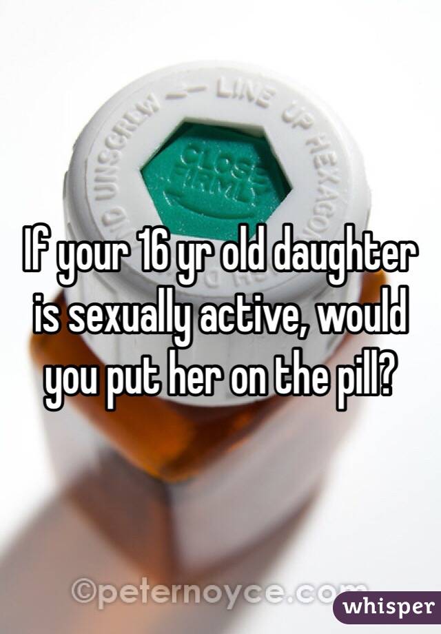 If your 16 yr old daughter is sexually active, would you put her on the pill?