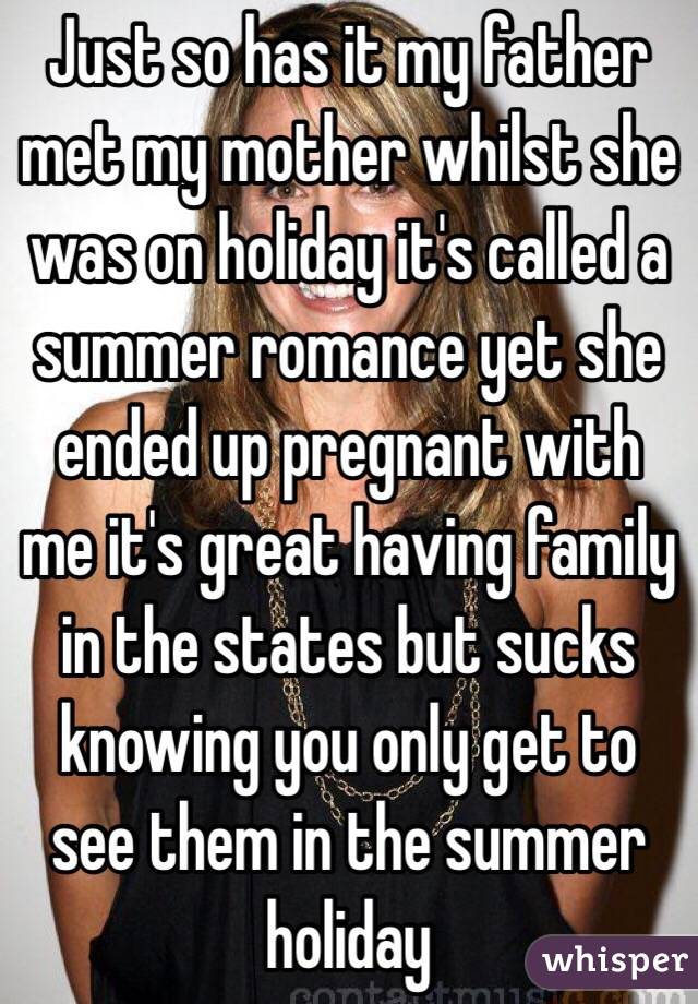 Just so has it my father met my mother whilst she was on holiday it's called a summer romance yet she ended up pregnant with me it's great having family in the states but sucks knowing you only get to see them in the summer holiday 
