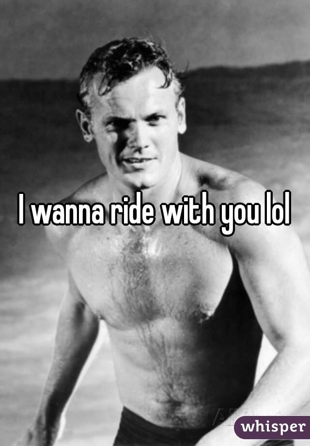 I wanna ride with you lol