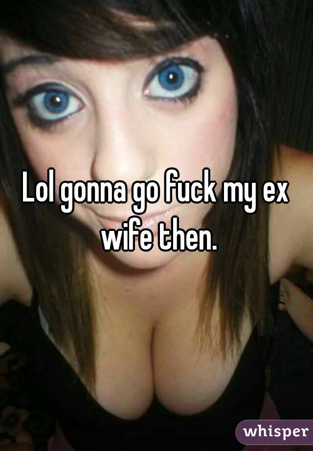 Lol gonna go fuck my ex wife then.