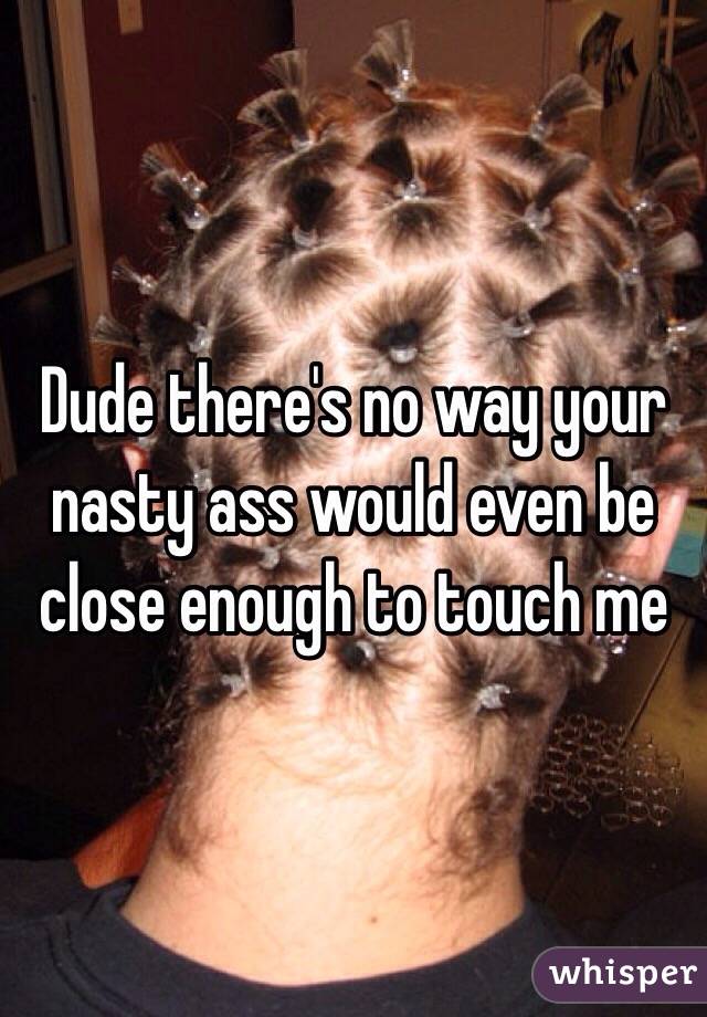 Dude there's no way your nasty ass would even be close enough to touch me