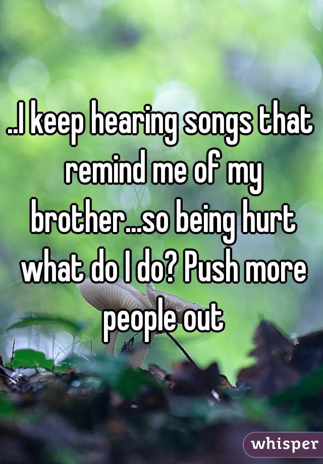..I keep hearing songs that remind me of my brother...so being hurt what do I do? Push more people out