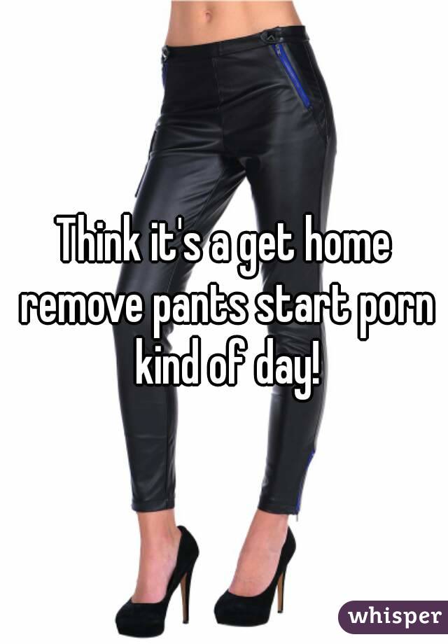 Think it's a get home remove pants start porn kind of day!