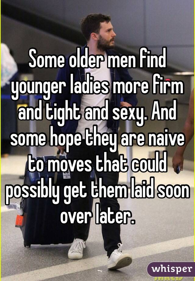 Some older men find younger ladies more firm and tight and sexy. And some hope they are naive to moves that could possibly get them laid soon over later.
