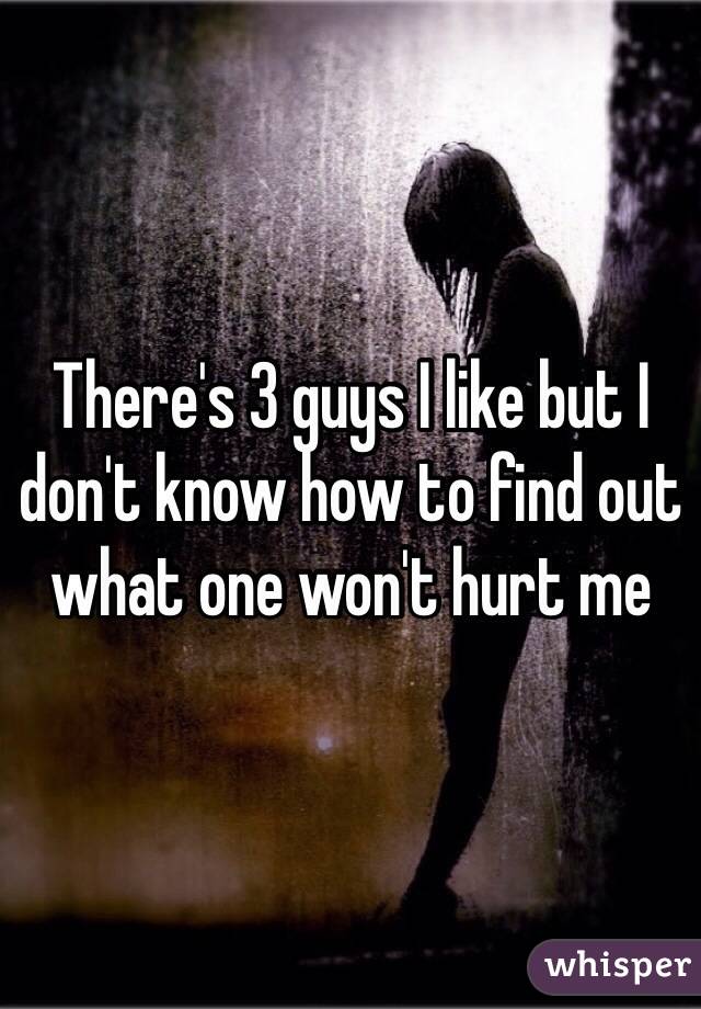 There's 3 guys I like but I don't know how to find out what one won't hurt me 