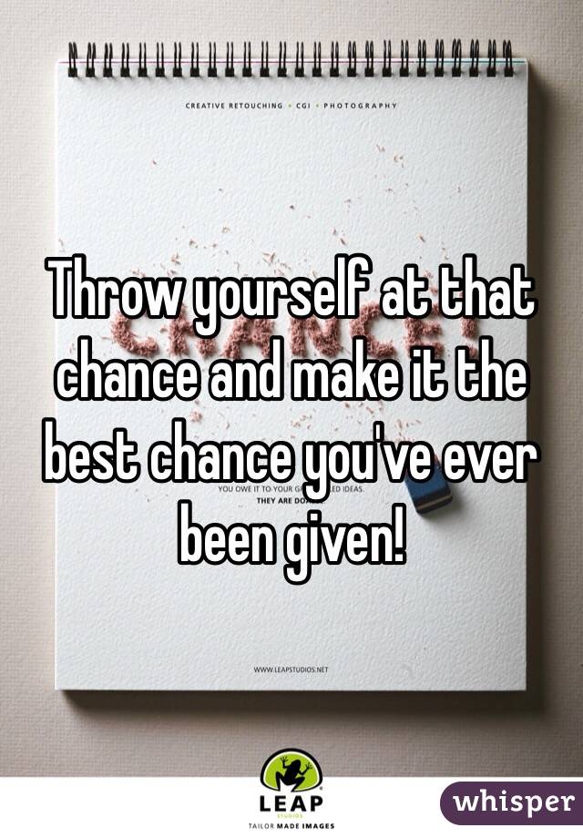 Throw yourself at that chance and make it the best chance you've ever been given!