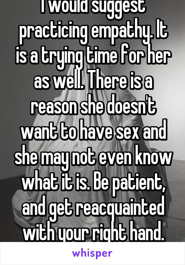 I would suggest practicing empathy. It is a trying time for her as well. There is a reason she doesn't want to have sex and she may not even know what it is. Be patient, and get reacquainted with your right hand. You'll survive. 