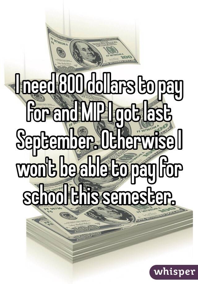 I need 800 dollars to pay for and MIP I got last September. Otherwise I won't be able to pay for school this semester. 