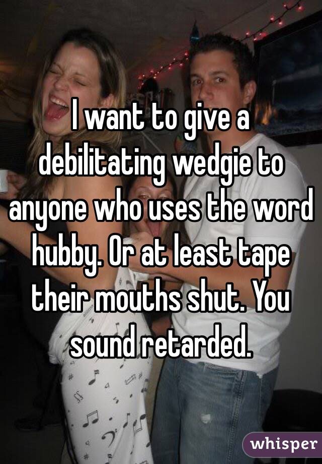 I want to give a debilitating wedgie to anyone who uses the word hubby. Or at least tape their mouths shut. You sound retarded.