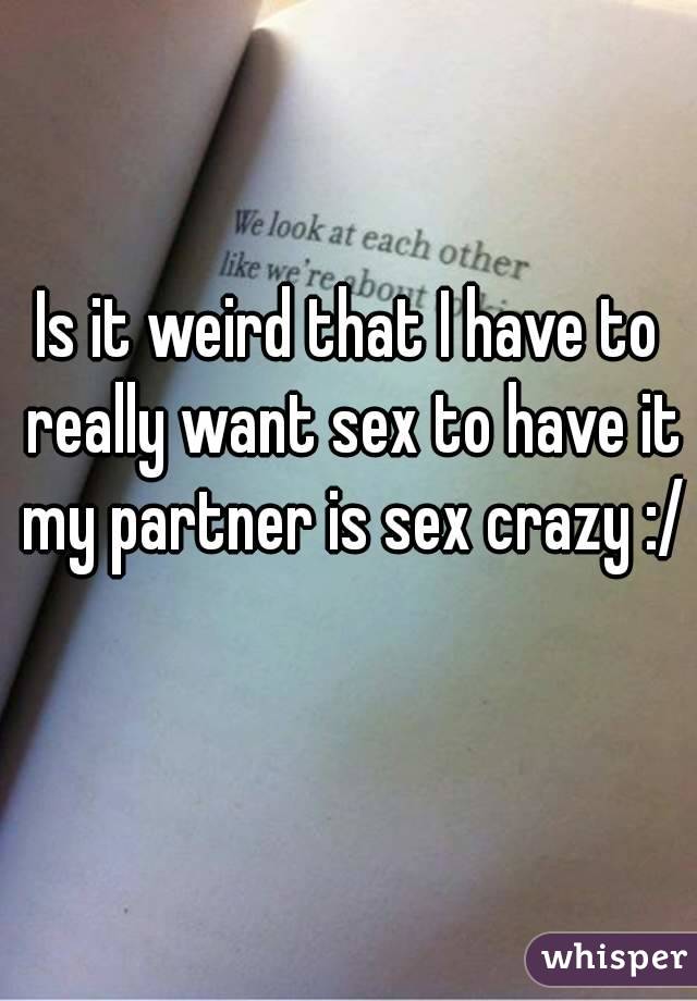 Is it weird that I have to really want sex to have it my partner is sex crazy :/ 