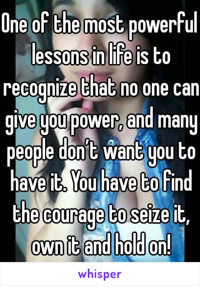 One of the most powerful lessons in life is to recognize that no one can give you power, and many people don’t want you to have it. You have to find the courage to seize it, own it and hold on!