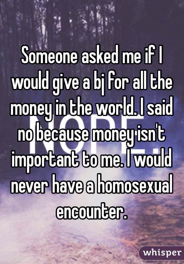 Someone asked me if I would give a bj for all the money in the world. I said no because money isn't important to me. I would never have a homosexual encounter.