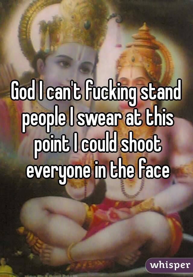God I can't fucking stand people I swear at this point I could shoot everyone in the face