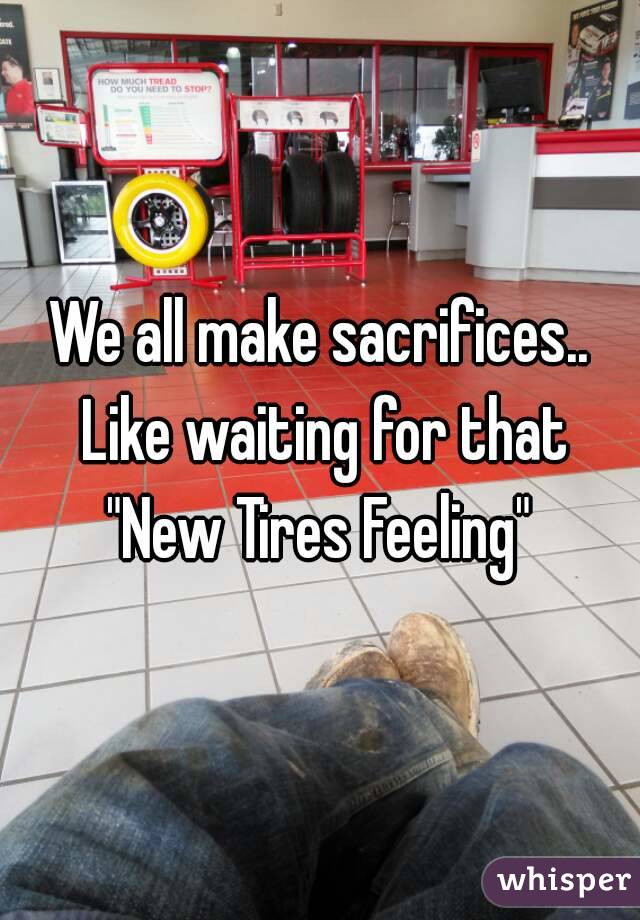 We all make sacrifices.. Like waiting for that "New Tires Feeling" 