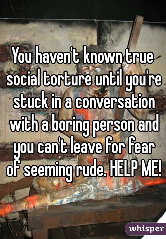 You haven't known true social torture until you're stuck in a conversation with a boring person and you can't leave for fear of seeming rude. HELP ME!