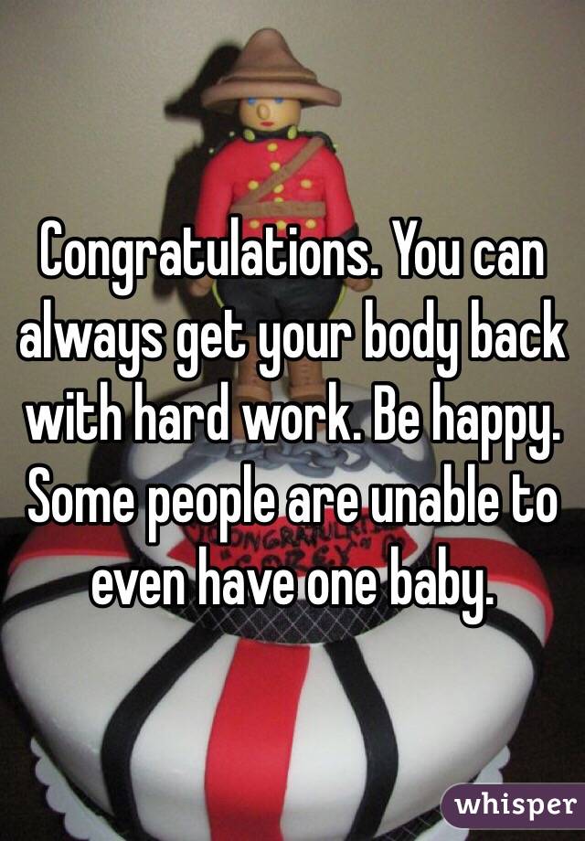 Congratulations. You can always get your body back with hard work. Be happy. Some people are unable to even have one baby.