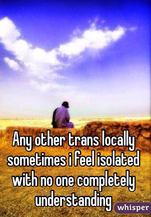 Any other trans locally sometimes i feel isolated with no one completely understanding