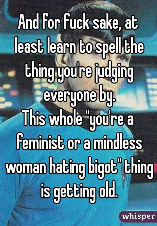And for fuck sake, at least learn to spell the thing you're judging everyone by.
This whole "you're a feminist or a mindless woman hating bigot" thing is getting old.