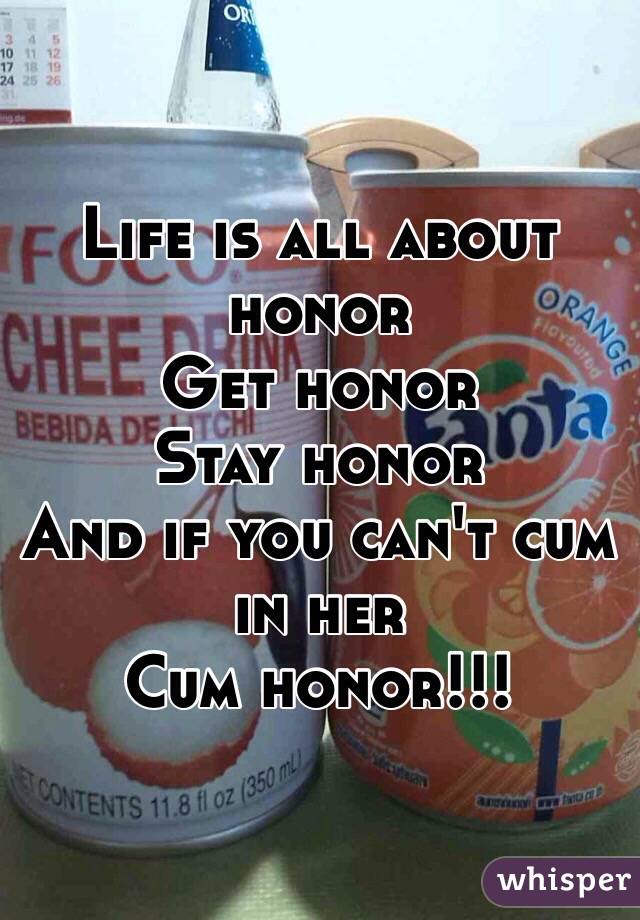 Life is all about honor 
Get honor 
Stay honor
And if you can't cum in her
Cum honor!!! 