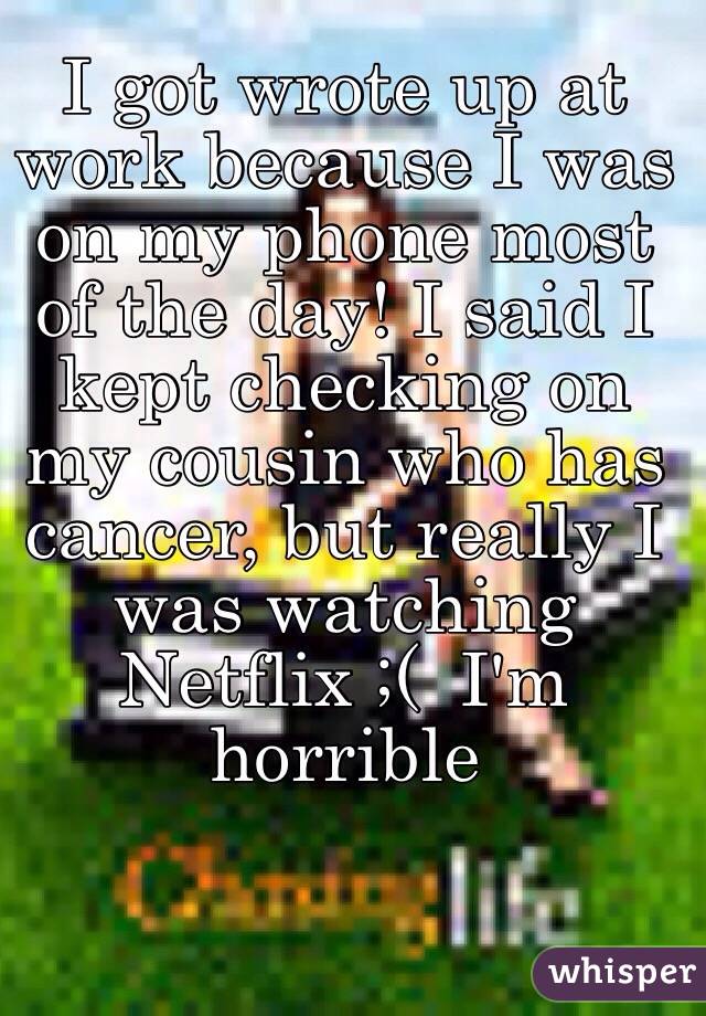 I got wrote up at work because I was on my phone most of the day! I said I kept checking on my cousin who has cancer, but really I was watching Netflix ;(  I'm horrible 
