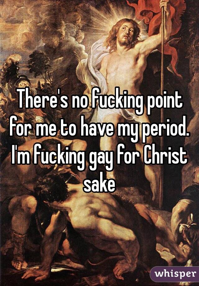 There's no fucking point for me to have my period. I'm fucking gay for Christ sake