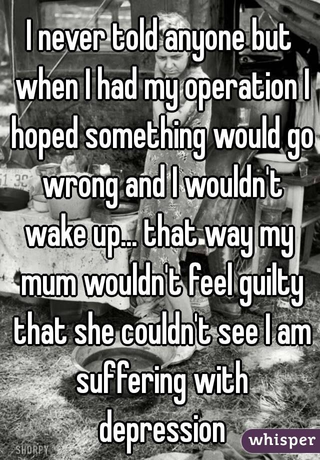 I never told anyone but when I had my operation I hoped something would go wrong and I wouldn't wake up... that way my  mum wouldn't feel guilty that she couldn't see I am suffering with depression