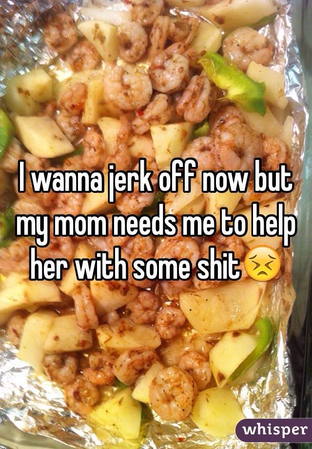 I wanna jerk off now but my mom needs me to help her with some shit😣