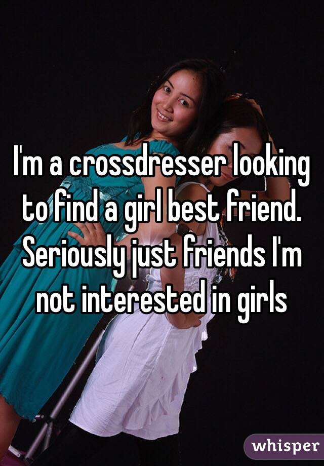 I'm a crossdresser looking to find a girl best friend. Seriously just friends I'm not interested in girls