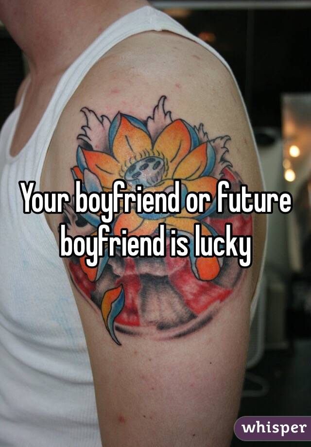 Your boyfriend or future boyfriend is lucky 