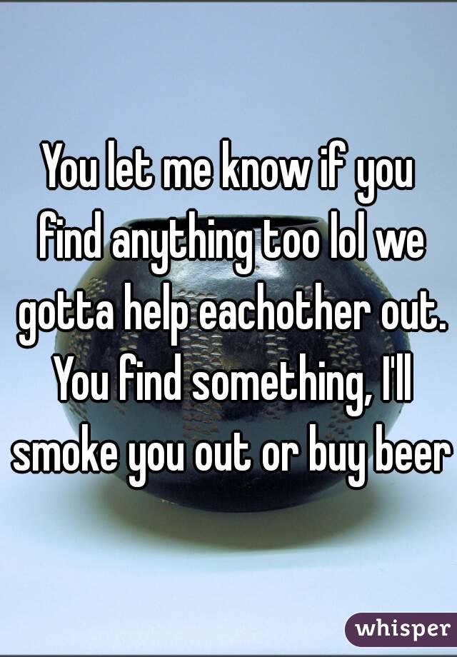 You let me know if you find anything too lol we gotta help eachother out. You find something, I'll smoke you out or buy beer