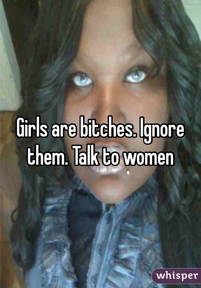 Girls are bitches. Ignore them. Talk to women