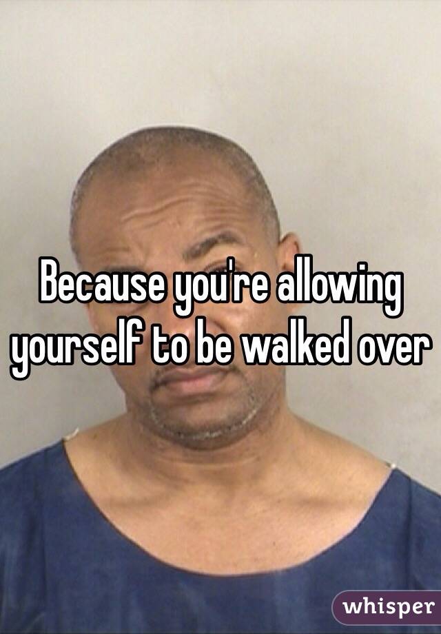 Because you're allowing yourself to be walked over