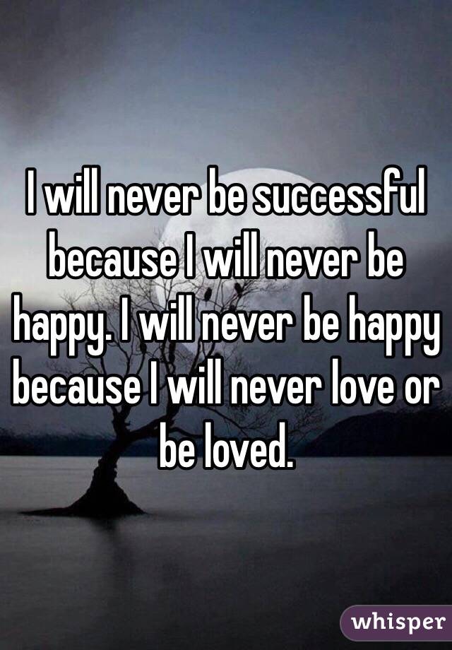 I will never be successful because I will never be happy. I will never be happy because I will never love or be loved.
