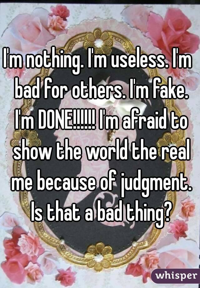 I'm nothing. I'm useless. I'm  bad for others. I'm fake. I'm DONE!!!!!! I'm afraid to show the world the real me because of judgment. Is that a bad thing?