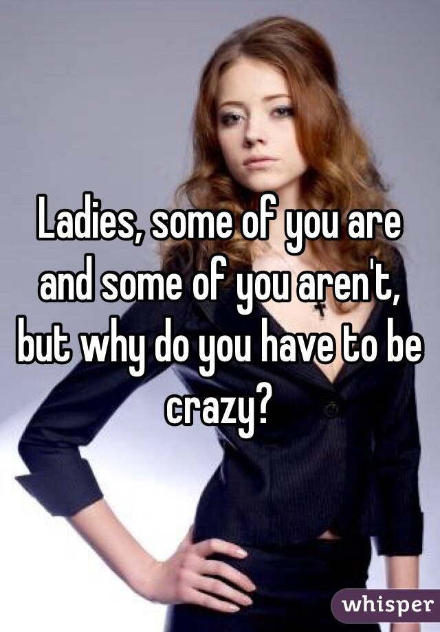 Ladies, some of you are and some of you aren't, but why do you have to be crazy?