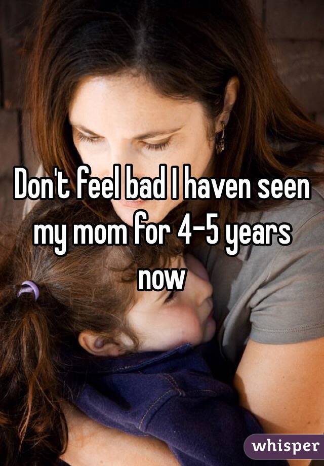 Don't feel bad I haven seen my mom for 4-5 years now 
