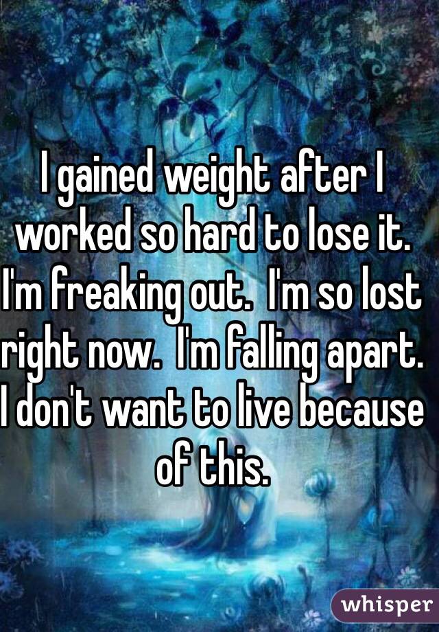 I gained weight after I worked so hard to lose it. I'm freaking out.  I'm so lost right now.  I'm falling apart. I don't want to live because of this.  